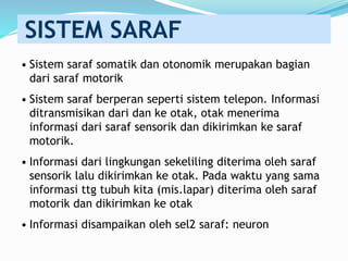 • Sistem saraf somatik dan otonomik merupakan bagian
dari saraf motorik
• Sistem saraf berperan seperti sistem telepon. Informasi
ditransmisikan dari dan ke otak, otak menerima
informasi dari saraf sensorik dan dikirimkan ke saraf
motorik.
• Informasi dari lingkungan sekeliling diterima oleh saraf
sensorik lalu dikirimkan ke otak. Pada waktu yang sama
informasi ttg tubuh kita (mis.lapar) diterima oleh saraf
motorik dan dikirimkan ke otak
• Informasi disampaikan oleh sel2 saraf: neuron
SISTEM SARAF
 