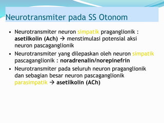 Neurotransmiter pada SS Otonom
• Neurotransmiter neuron simpatik praganglionik :
asetilkolin (Ach)  menstimulasi potensial aksi
neuron pascaganglionik
• Neurotransmiter yang dilepaskan oleh neuron simpatik
pascaganglionik : noradrenalin/norepinefrin
• Neurotransmiter pada seluruh neuron praganglionik
dan sebagian besar neuron pascaganglionik
parasimpatik  asetilkolin (ACh)
 