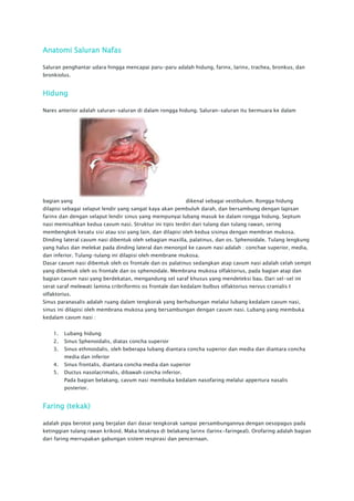 Anatomi Saluran Nafas

Saluran penghantar udara hingga mencapai paru-paru adalah hidung, farinx, larinx, trachea, bronkus, dan
bronkiolus.


Hidung

Nares anterior adalah saluran-saluran di dalam rongga hidung. Saluran-saluran itu bermuara ke dalam




bagian yang                                                dikenal sebagai vestibulum. Rongga hidung
dilapisi sebagai selaput lendir yang sangat kaya akan pembuluh darah, dan bersambung dengan lapisan
farinx dan dengan selaput lendir sinus yang mempunyai lubang masuk ke dalam rongga hidung. Septum
nasi memisahkan kedua cavum nasi. Struktur ini tipis terdiri dari tulang dan tulang rawan, sering
membengkok kesatu sisi atau sisi yang lain, dan dilapisi oleh kedua sisinya dengan membran mukosa.
Dinding lateral cavum nasi dibentuk oleh sebagian maxilla, palatinus, dan os. Sphenoidale. Tulang lengkung
yang halus dan melekat pada dinding lateral dan menonjol ke cavum nasi adalah : conchae superior, media,
dan inferior. Tulang-tulang ini dilapisi oleh membrane mukosa.
Dasar cavum nasi dibentuk oleh os frontale dan os palatinus sedangkan atap cavum nasi adalah celah sempit
yang dibentuk oleh os frontale dan os sphenoidale. Membrana mukosa olfaktorius, pada bagian atap dan
bagian cavum nasi yang berdekatan, mengandung sel saraf khusus yang mendeteksi bau. Dari sel-sel ini
serat saraf melewati lamina cribriformis os frontale dan kedalam bulbus olfaktorius nervus cranialis I
olfaktorius.
Sinus paranasalis adalah ruang dalam tengkorak yang berhubungan melalui lubang kedalam cavum nasi,
sinus ini dilapisi oleh membrana mukosa yang bersambungan dengan cavum nasi. Lubang yang membuka
kedalam cavum nasi :


    1.   Lubang hidung
    2.   Sinus Sphenoidalis, diatas concha superior
    3.   Sinus ethmoidalis, oleh beberapa lubang diantara concha superior dan media dan diantara concha
         media dan inferior
    4.   Sinus frontalis, diantara concha media dan superior
    5.   Ductus nasolacrimalis, dibawah concha inferior.
         Pada bagian belakang, cavum nasi membuka kedalam nasofaring melalui appertura nasalis
         posterior.


Faring (tekak)

adalah pipa berotot yang berjalan dari dasar tengkorak sampai persambungannya dengan oesopagus pada
ketinggian tulang rawan krikoid. Maka letaknya di belakang larinx (larinx-faringeal). Orofaring adalah bagian
dari faring merrupakan gabungan sistem respirasi dan pencernaan.
 