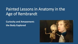 Painted Lessons in Anatomy in the
Age of Rembrandt
Curiosity and Amazement:
the Body Explored
 
