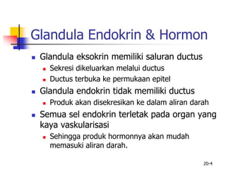 20-4
Glandula Endokrin & Hormon
 Glandula eksokrin memiliki saluran ductus
 Sekresi dikeluarkan melalui ductus
 Ductus terbuka ke permukaan epitel
 Glandula endokrin tidak memiliki ductus
 Produk akan disekresikan ke dalam aliran darah
 Semua sel endokrin terletak pada organ yang
kaya vaskularisasi
 Sehingga produk hormonnya akan mudah
memasuki aliran darah.
 
