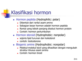 20-6
Klasifikasi hormon
 Hormon peptida (Hydrophilic: polar)
 Dibentuk dari rantai asam amino
 Sebagian besar hormon adalah hormon peptida
 Rantai yang lebioh panjang disebut hormon protein
 Contoh: hormon pertumbuhan
 Hormon steroid (Hydrophobic: nonpolar)
 sejenis lipid turunan dari kolesterol
 contoh: testosterone
 Biogenic amine (Hydrophobic: nonpolar)
 Molekul-molekul kecil yang dihasilkan dengan mengubah
struktur khusus asam amino
 Contoh: hormon tiroid
 