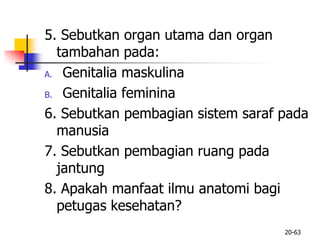 5. Sebutkan organ utama dan organ
tambahan pada:
A. Genitalia maskulina
B. Genitalia feminina
6. Sebutkan pembagian sistem saraf pada
manusia
7. Sebutkan pembagian ruang pada
jantung
8. Apakah manfaat ilmu anatomi bagi
petugas kesehatan?
20-63
 