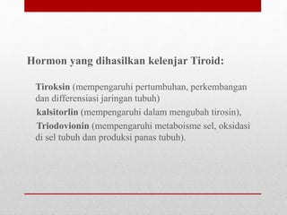 Hormon yang dihasilkan kelenjar Tiroid:
Tiroksin (mempengaruhi pertumbuhan, perkembangan
dan differensiasi jaringan tubuh)
kalsitorlin (mempengaruhi dalam mengubah tirosin),
Triodovionin (mempengaruhi metaboisme sel, oksidasi
di sel tubuh dan produksi panas tubuh).
 
