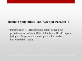 Hormon yang dihasilkan Kelenjar Paratiroid
• Parathormon (PTH): berperan dalam pengaturan
pemakaian ion kalsium (Ca2+) dan fosfat (PO43+) pada
jaringan. Berperan dalam mengendalikan kadar
kalsium dalam darah.
 
