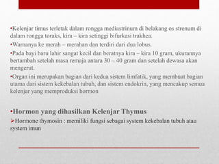 •Kelenjar timus terletak dalam rongga mediastrinum di belakang os strenum di
dalam rongga toraks, kira – kira setinggi bifurkasi trakhea.
•Warnanya ke merah – merahan dan terdiri dari dua lobus.
•Pada bayi baru lahir sangat kecil dan beratnya kira – kira 10 gram, ukurannya
bertambah setelah masa remaja antara 30 – 40 gram dan setelah dewasa akan
mengerut.
•Organ ini merupakan bagian dari kedua sistem limfatik, yang membuat bagian
utama dari sistem kekebalan tubuh, dan sistem endokrin, yang mencakup semua
kelenjar yang memproduksi hormon
•Hormon yang dihasilkan Kelenjar Thymus
Hormone thymosin : memiliki fungsi sebagai system kekebalan tubuh atau
system imun
 