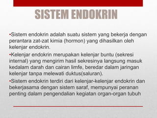 SISTEM ENDOKRIN
•Sistem endokrin adalah suatu sistem yang bekerja dengan
perantara zat-zat kimia (hormon) yang dihasilkan oleh
kelenjar endokrin.
•Kelenjar endokrin merupakan kelenjar buntu (sekresi
internal) yang mengirim hasil sekresinya langsung masuk
kedalam darah dan cairan limfe, beredar dalam jaringan
kelenjar tanpa melewati duktus(saluran).
•Sistem endokrin terdiri dari kelenjar-kelenjar endokrin dan
bekerjasama dengan sistem saraf, mempunyai peranan
penting dalam pengendalian kegiatan organ-organ tubuh
 