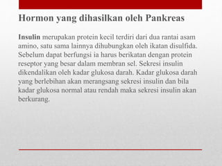 Hormon yang dihasilkan oleh Pankreas
Insulin merupakan protein kecil terdiri dari dua rantai asam
amino, satu sama lainnya dihubungkan oleh ikatan disulfida.
Sebelum dapat berfungsi ia harus berikatan dengan protein
reseptor yang besar dalam membran sel. Sekresi insulin
dikendalikan oleh kadar glukosa darah. Kadar glukosa darah
yang berlebihan akan merangsang sekresi insulin dan bila
kadar glukosa normal atau rendah maka sekresi insulin akan
berkurang.
 