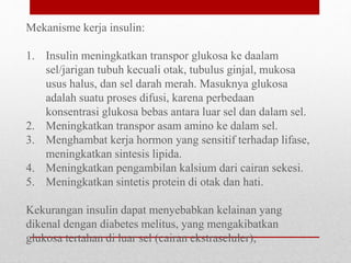 Mekanisme kerja insulin:
1. Insulin meningkatkan transpor glukosa ke daalam
sel/jarigan tubuh kecuali otak, tubulus ginjal, mukosa
usus halus, dan sel darah merah. Masuknya glukosa
adalah suatu proses difusi, karena perbedaan
konsentrasi glukosa bebas antara luar sel dan dalam sel.
2. Meningkatkan transpor asam amino ke dalam sel.
3. Menghambat kerja hormon yang sensitif terhadap lifase,
meningkatkan sintesis lipida.
4. Meningkatkan pengambilan kalsium dari cairan sekesi.
5. Meningkatkan sintetis protein di otak dan hati.
Kekurangan insulin dapat menyebabkan kelainan yang
dikenal dengan diabetes melitus, yang mengakibatkan
glukosa tertahan di luar sel (cairan ekstraseluler),
 