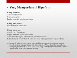• Yang Memperdarahi Hipofisis
Group anterior:
Arteri karotis interna
Cerebral anterior
Bagian posterior arteri comunicans
Group intermedia:
Posterior arteri comunican
Group posterior:
Arteri cerebral posterior
Bagian posterior arteri comunicans
Arteri basilaris bagian infundibulun, eminensia media
Hipotalamus di perdarahi oleh arteri superior cabang dari arteri carotis interna
Aliran darah ini selanjutnya akan memasuki sistem porta hipotalamus sampai
hipofisis yang memperdarahi hifofisis anterior. Aliran darah ke hipotalamus
selanjutnya di alirkan ke vena-vena kecil yang bermura ke vena cerebral anterior,
vena basalis, atau vena cerebral basalis
 