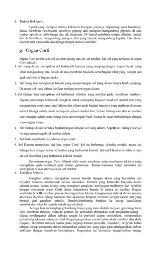 f. Duktus Koklearis
Epitel yang melapisi duktus koklearis beragam jenisnya tergantung pada lokasinya,
diatas membran vestibularis epitelnya gepeng dan mungkin mengandung pigmen, di atas
limbus epitelnya lebih tinggi dan tak beraturan. Di lateral epitelnya selapis silindris rendah
dan di bawahnya mengandung jaringan ikat yang banyak mengandung kapiler. Daerah ini
disebut stria vaskularis dan diduga tempat sekresi endolimf.
g. Organ Corti
Organ Corti terdiri atas sel-sel penyokong dan sel-sel rambut. Sel-sel yang terdapat di organ
Corti adalah :
1. Sel tiang dalam merupakan sel berbentuk kerucut yang ramping dengan bagian basal yang
lebar mengandung inti, berdiri di atas membran basilaris serta bagian leher yang sempit dan
agak melebar di bagian apeks.
2. Sel tiang luar mempunyai bentuk yang serupa dengan sel tiang dalam hanya lebih panjang.
Di antara sel tiang dalam dan luar terdapat terowongan dalam.
3. Sel falangs luar merupakan sel berbentuk silindris yang melekat pada membrana basilaris.
Bagian puncaknya berbentuk mangkuk untuk menopang bagaian basal sel rambut luar yang
mengandung serat-serat saraf aferen dan eferen pada bagian basalnya yang melintas di antara
sel-sel falangs dalam untuk menuju ke sel-sel rambut luar. Sel-sel falangs luar dan sel rambut
luar terdapat dalam suatu ruang yaitu terowongan Nuel. Ruang ini akan berhubungan dengan
terowongan dalam.
4. Sel falangs dalam terletak berdampingan dengan sel tiang dalam. Seperti sel falangs luar sel
ini juga menyanggah sel rambut dalam.
5. Sel batas membatasi sisi dalam organ corti.
6. Sel Hansen membatasi sisi luar organ Corti. Sel ini berbentuk silindris terletak antara sel
falangs luar dengan sel-sel Claudius yang berbentuk kuboid. Sel-sel Claudius terletak di atas
sel-sel Boettcher yang berbentuk kuboid rendah.
Permukaan organ Corti diliputi oleh suatu membran yaitu membrana tektoria yang
merupakan suatu lembaran pita materi gelatinosa. Dalam keadaan hidup membran ini
menyandar di atas stereosilia sel-sel rambut.
h. Ganglion Spiralis
Ganglion spiralis merupakan neuron bipolar dengan akson yang bermielin dan
berjalan bersama membentuk nervus akustikus. Dendrit yang bermielin berjalan dalam
saluran-saluran dalam tulang yang mengitari ganglion, kehilangan mielinnya dan berakhir
dengan memasuki organ Corti untuk selanjutnya berada di antara sel rambut. Bagian
vestibular N VIII memberi persarafan bagian lain labirin. Ganglionnya terletak dalam meatus
akustikus internus tulang temporal dan aksonnya berjalan bersama dengan akson dari yang
berasal dari ganglion spiralis. Dendrit-dendritnya berjalan ke ketiga kanalikulus
semisirkularis dan ke makula sakuli dan ultrikuli.
Telinga luar menangkap gelombang bunyi yang akan diubah menjadi getaran-getaran
oleh membran timpani. Getaran-getaran ini kemudian diteruskan oleh rangkaian tulang –
tulang pendengaran dalam telinga tengah ke perilimf dalam vestibulum, menimbulkan
gelombang tekanan dalam perilimf dengan pergerakan cairan dalam skala vestibuli dan skala
timpani. Membran timpani kedua pada tingkap bundar (fenestra rotundum) bergerak bebas
sebagai katup pengaman dalam pergerakan cairan ini, yang juga agak menggerakan duktus
koklearis dengan membran basilarisnya. Pergerakan ini kemudian menyebabkan tenaga
 