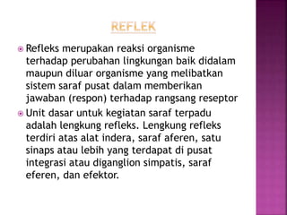  Refleks merupakan reaksi organisme
terhadap perubahan lingkungan baik didalam
maupun diluar organisme yang melibatkan
sistem saraf pusat dalam memberikan
jawaban (respon) terhadap rangsang reseptor
 Unit dasar untuk kegiatan saraf terpadu
adalah lengkung refleks. Lengkung refleks
terdiri atas alat indera, saraf aferen, satu
sinaps atau lebih yang terdapat di pusat
integrasi atau diganglion simpatis, saraf
eferen, dan efektor.
 