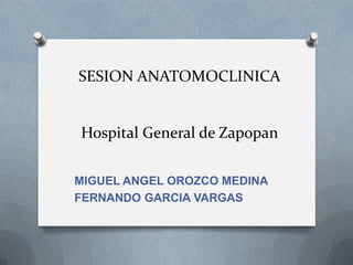 SESION ANATOMOCLINICA
Hospital General de Zapopan
MIGUEL ANGEL OROZCO MEDINA
FERNANDO GARCIA VARGAS
 
