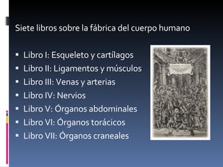 Siete libros sobre la fábrica del cuerpo humano Libro I: Esqueleto y cartílagos Libro II: Ligamentos y músculos Libro III: Venas y arterias Libro IV: Nervios Libro V: Órganos abdominales Libro VI: Órganos torácicos Libro VII: Órganos craneales 