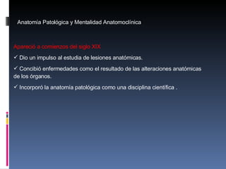 Anatomía Patológica y Mentalidad Anatomoclínica Apareció a comienzos del siglo XIX D io un impulso al estudia de lesiones anatómicas. Concibió enfermedades como el resultado de las alteraciones anatómicas de los órganos. Incorporó la anatomía patológica como una disciplina científica . 