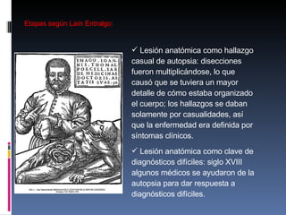 Etapas según Laín Entralgo: Lesión anatómica como hallazgo casual de autopsia: disecciones fueron multiplicándose, lo que causó que se tuviera un mayor detalle de cómo estaba organizado el cuerpo; los hallazgos se daban solamente por casualidades, así que la enfermedad era definida por síntomas clínicos.  Lesión anatómica como clave de diagnósticos difíciles: siglo XVIII algunos médicos se ayudaron de la autopsia para dar respuesta a diagnósticos difíciles.  
