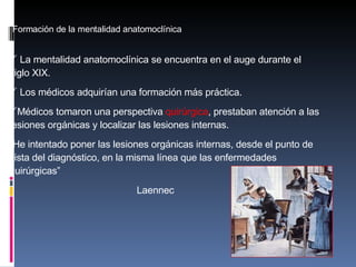 Formaci ón de la mentalidad anatomoclínica  La mentalidad anatomocl ínica se encuentra en el auge durante el siglo XIX. Los médicos adquirían una formación más práctica. Médicos tomaron una perspectiva  quirúrgica , prestaban atención a las lesiones orgánicas y localizar las lesiones internas. “ He intentado poner las lesiones org ánicas internas, desde el punto de vista del diagnóstico, en la misma línea que las enfermedades quirúrgicas”    Laennec 