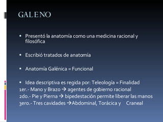 GALENO Presentó la anatomía como una medicina racional y filosófica Escribió tratados de anatomía Anatomía Galénica = Funcional Idea descriptiva es regida por: Teleología = Finalidad 1er.- Mano y Brazo    agentes de gobierno racional 2do.- Pie y Pierna    bipedestación permite liberar las manos 3ero.- Tres cavidades   Abdominal, Torácica y  Craneal 