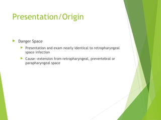 Presentation/Origin
 Danger Space
 Presentation and exam nearly identical to retropharyngeal
space infection
 Cause—extension from retropharyngeal, prevertebral or
parapharyngeal space
 
