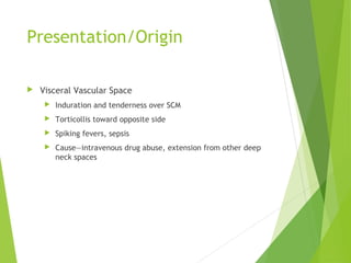 Presentation/Origin
 Visceral Vascular Space
 Induration and tenderness over SCM
 Torticollis toward opposite side
 Spiking fevers, sepsis
 Cause—intravenous drug abuse, extension from other deep
neck spaces
 