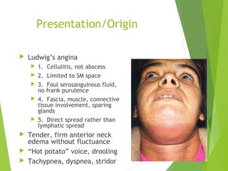 Presentation/Origin
 Ludwig’s angina
 1. Cellulitis, not abscess
 2. Limited to SM space
 3. Foul serosanguinous fluid,
no frank purulence
 4. Fascia, muscle, connective
tissue involvement, sparing
glands
 5. Direct spread rather than
lymphatic spread
 Tender, firm anterior neck
edema without fluctuance
 “Hot potato” voice, drooling
 Tachypnea, dyspnea, stridor
 