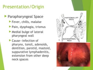 Presentation/Origin
 Parapharyngeal Space
 Fever, chills, malaise
 Pain, dysphagia, trismus
 Medial bulge of lateral
pharyngeal wall
 Cause—infection of
pharynx, tonsil, adenoids,
dentition, parotid, mastoid,
suppurative lymphadenitis,
extension from other deep
neck spaces
 