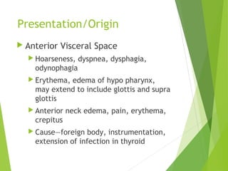 Presentation/Origin
 Anterior Visceral Space
 Hoarseness, dyspnea, dysphagia,
odynophagia
 Erythema, edema of hypo pharynx,
may extend to include glottis and supra
glottis
 Anterior neck edema, pain, erythema,
crepitus
 Cause—foreign body, instrumentation,
extension of infection in thyroid
 