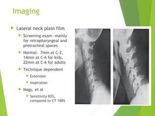 Imaging
 Lateral neck plain film
 Screening exam—mainly
for retropharyngeal and
pretracheal spaces
 Normal: 7mm at C-2,
14mm at C-6 for kids,
22mm at C-6 for adults
 Technique dependent
 Extension
 Inspiration
 Nagy, et al
 Sensitivity 83%,
compared to CT 100%
 