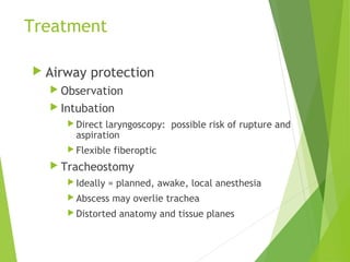 Treatment
 Airway protection
 Observation
 Intubation
 Direct laryngoscopy: possible risk of rupture and
aspiration
 Flexible fiberoptic
 Tracheostomy
 Ideally = planned, awake, local anesthesia
 Abscess may overlie trachea
 Distorted anatomy and tissue planes
 