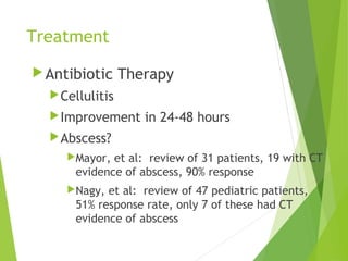 Treatment
Antibiotic Therapy
Cellulitis
Improvement in 24-48 hours
Abscess?
Mayor, et al: review of 31 patients, 19 with CT
evidence of abscess, 90% response
Nagy, et al: review of 47 pediatric patients,
51% response rate, only 7 of these had CT
evidence of abscess
 