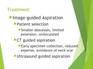 Treatment
Image-guided Aspiration
Patient selection
Smaller abscesses, limited
extension, uniloculated
CT guided aspiration
Early specimen collection, reduced
expense, avoidance of neck scar
Ultrasound guided aspiration
 