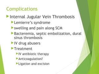Complications
Internal Jugular Vein Thrombosis
Lemierre’s syndrome
swelling and pain along SCM
Bacteremia, septic embolization, dural
sinus thrombosis
IV drug abusers
Treatment
IV antibiotic therapy
Anticoagulation?
Ligation and excision
 