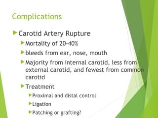 Complications
Carotid Artery Rupture
Mortality of 20-40%
bleeds from ear, nose, mouth
Majority from internal carotid, less from
external carotid, and fewest from common
carotid
Treatment
Proximal and distal control
Ligation
Patching or grafting?
 