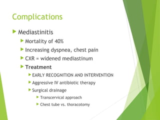 Complications
 Mediastinitis
 Mortality of 40%
 Increasing dyspnea, chest pain
 CXR = widened mediastinum
 Treatment
 EARLY RECOGNITION AND INTERVENTION
 Aggressive IV antibiotic therapy
 Surgical drainage
 Transcervical approach
 Chest tube vs. thoracotomy
 
