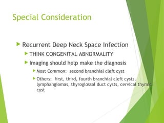 Special Consideration
 Recurrent Deep Neck Space Infection
 THINK CONGENITAL ABNORMALITY
 Imaging should help make the diagnosis
 Most Common: second branchial cleft cyst
 Others: first, third, fourth branchial cleft cysts,
lymphangiomas, thyroglossal duct cysts, cervical thymic
cyst
 