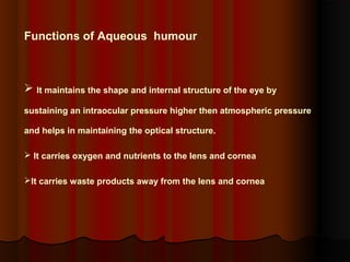 Functions of Aqueous humour

 It maintains the shape and internal structure of the eye by
sustaining an intraocular pressure higher then atmospheric pressure
and helps in maintaining the optical structure.
 It carries oxygen and nutrients to the lens and cornea
It carries waste products away from the lens and cornea

 