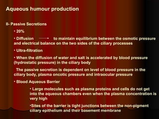Aqueous humour production
II- Passive Secretions
• 20%
• Diffusion
to maintain equilibrium between the osmotic pressure
and electrical balance on the two sides of the ciliary processes
• Ultra-filtration
• When the diffusion of water and salt is accelerated by blood pressure
(hydrostatic pressure) in the ciliary body
The passive secretion is dependent on level of blood pressure in the
ciliary body, plasma oncotic pressure and intraocular pressure
• Blood Aqueous Barrier
• Large molecules such as plasma proteins and cells do not get
into the aqueous chambers even when the plasma concentration is
very high
•Sites of the barrier is tight junctions between the non-pigment
ciliary epithelium and their basement membrane

 