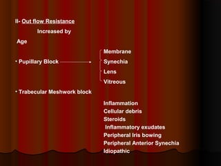II- Out flow Resistance
Increased by
Age
Membrane
• Pupillary Block

Synechia
Lens
Vitreous

• Trabecular Meshwork block
Inflammation
Cellular debris
Steroids
Inflammatory exudates
Peripheral Iris bowing
Peripheral Anterior Synechia
Idiopathic

 
