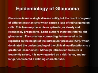 Epidemiology of Glaucoma
Glaucoma is not a single disease entity,but the result of a group
of different mechanisms which cause a loss of retinal ganglion
cells. This loss may be acute or episodic, or slowly and
relentlessly progressive. Some authors therefore refer to ‘the
glaucomas’. The common, connecting feature used to be
regarded as the height of the intraocular pressure (IOP), which
dominated the understanding of the clinical manifestations to a
greater or lesser extent. Although intraocular pressure is
frequently raised, it is now regarded as a risk factor, and no
longer considered a defining characteristic.

 