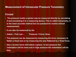 Measurement of Intraocular Pressure Tonometry
Principal
• The pressure inside a sphere may be measured directly by canulating
it and connecting it to a measuring device. This is called manometry. It
is the most accurate method but not practical for routine clinical
measurement.
• It can also be measured by the
• Imbert – Fick Law –

Pressure = Force /Area.

• The pressure can be measured by measuring the force necessary to
flatten a fixed area or by measuring the area flattened by a fixed force.
• Also a known force will indent a sphere. In low pressure the
indentation will be more and in high pressure the indentation will be
less.

 