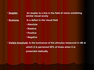 • Isopter.

An Isopter is a line in the field of vision exhibiting
similar visual acuity

• Scotoma.

Is a defect in the visual field
• Absolute
• Relative
• Positive
• Negative

• Visible threshold. Is the luminance of the stimulus measured in dB at
which it is perceived 50% of times when it is
presented statically

 