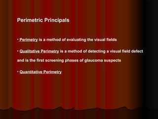 Perimetric Principals

• Perimetry is a method of evaluating the visual fields
• Qualitative Perimetry is a method of detecting a visual field defect
and is the first screening phases of glaucoma suspects
• Quantitative Perimetry

 