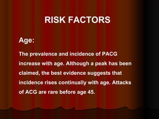 RISK FACTORS
Age:
The prevalence and incidence of PACG
increase with age. Although a peak has been
claimed, the best evidence suggests that
incidence rises continually with age. Attacks
of ACG are rare before age 45.

 