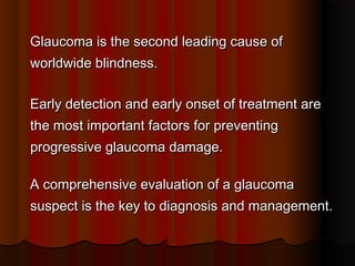 Glaucoma is the second leading cause of
worldwide blindness.
Early detection and early onset of treatment are
the most important factors for preventing
progressive glaucoma damage.
A comprehensive evaluation of a glaucoma
suspect is the key to diagnosis and management.

 