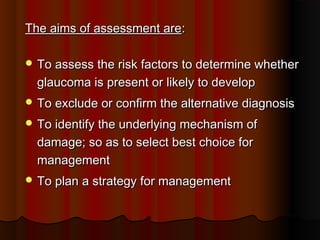 The aims of assessment are:
 To assess the risk factors to determine whether

glaucoma is present or likely to develop
 To exclude or confirm the alternative diagnosis
 To identify the underlying mechanism of

damage; so as to select best choice for
management
 To plan a strategy for management

 