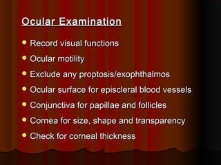 Ocular Examination
 Record visual functions
 Ocular motility
 Exclude any proptosis/exophthalmos
 Ocular surface for episcleral blood vessels
 Conjunctiva for papillae and follicles
 Cornea for size, shape and transparency
 Check for corneal thickness

 