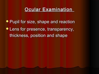 Ocular Examination
 Pupil for size, shape and reaction
 Lens for presence, transparency,

thickness, position and shape

 