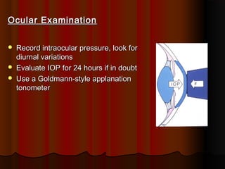 Ocular Examination




Record intraocular pressure, look for
diurnal variations
Evaluate IOP for 24 hours if in doubt
Use a Goldmann-style applanation
tonometer

 
