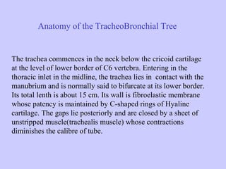 Anatomy of the TracheoBronchial Tree

The trachea commences in the neck below the cricoid cartilage
at the level of lower border of C6 vertebra. Entering in the
thoracic inlet in the midline, the trachea lies in contact with the
manubrium and is normally said to bifurcate at its lower border.
Its total lenth is about 15 cm. Its wall is fibroelastic membrane
whose patency is maintained by C-shaped rings of Hyaline
cartilage. The gaps lie posteriorly and are closed by a sheet of
unstripped muscle(trachealis muscle) whose contractions
diminishes the calibre of tube.

 