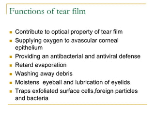 Functions of tear film
 Contribute to optical property of tear film
 Supplying oxygen to avascular corneal
epithelium
 Providing an antibacterial and antiviral defense
 Retard evaporation
 Washing away debris
 Moistens eyeball and lubrication of eyelids
 Traps exfoliated surface cells,foreign particles
and bacteria
 